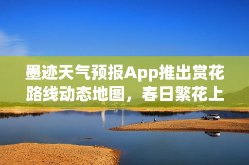 墨迹天气预报App推出赏花路线动态地图，春日繁花上线！