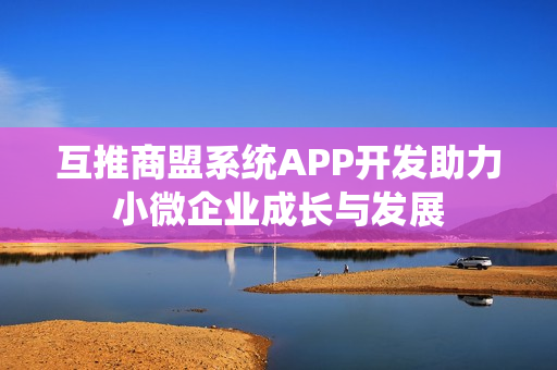 互推商盟系统APP开发助力小微企业成长与发展 互推商盟系统APP开发助力小微企业成长与发展