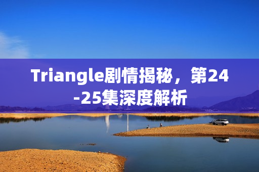 Triangle剧情揭秘，第24-25集深度解析