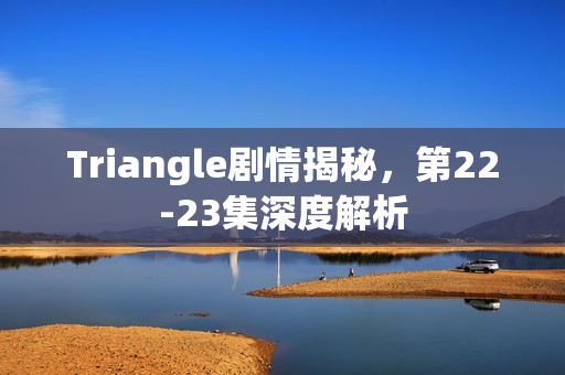 Triangle剧情揭秘，第22-23集深度解析