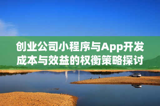 创业公司小程序与App开发成本与效益的权衡策略探讨