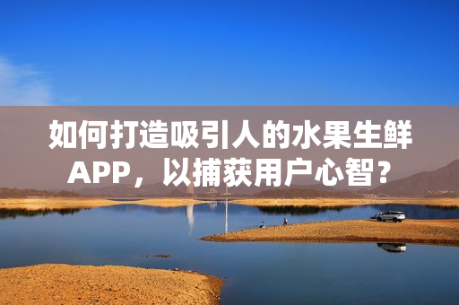 如何打造吸引人的水果生鲜APP，以捕获用户心智？