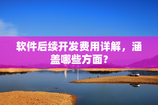 软件后续开发费用详解，涵盖哪些方面？