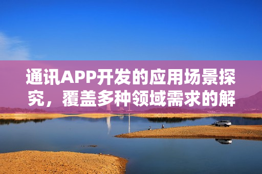 通讯APP开发的应用场景探究，覆盖多种领域需求的解决方案