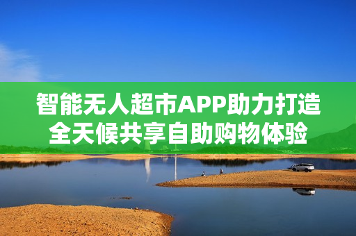 智能无人超市APP助力打造全天候共享自助购物体验