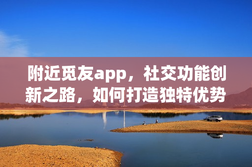 附近觅友app，社交功能创新之路，如何打造独特优势？