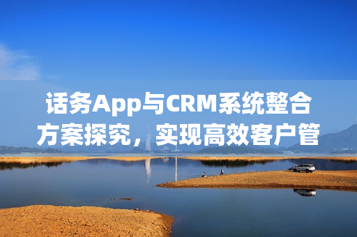 话务App与CRM系统整合方案探究,实现高效客户管理的关键步骤 话务App与CRM系统整合方案探究,实现高效客户管理的关键步骤
