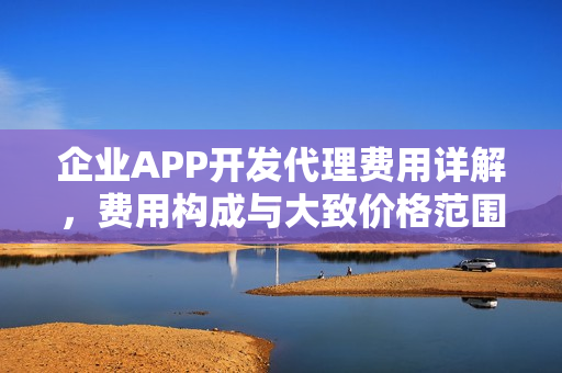 企业APP开发代理费用详解，费用构成与大致价格范围