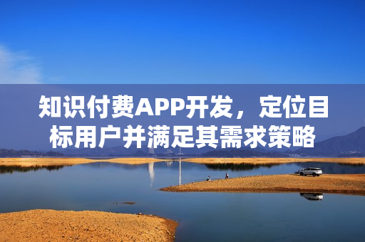 知识付费APP开发,定位目标用户并满足其需求策略 知识付费APP开发,定位目标用户并满足其需求策略