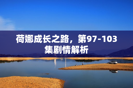 荷娜成长之路，第97-103集剧情解析