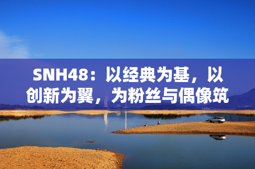 SNH48：以经典为基，以创新为翼，为粉丝与偶像筑造多元舞台