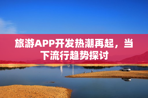 旅游APP开发热潮再起，当下流行趋势探讨