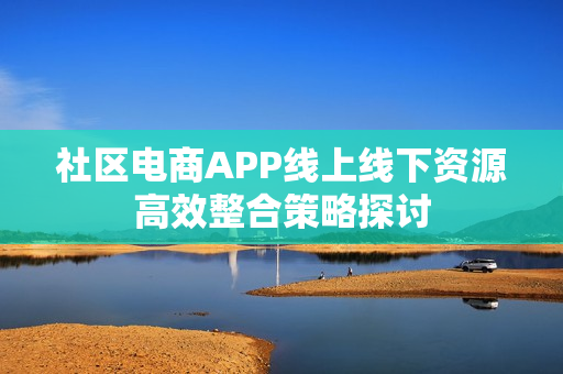 社区电商APP线上线下资源高效整合策略探讨 社区电商APP线上线下资源高效整合策略探讨