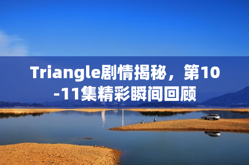 Triangle剧情揭秘，第10-11集精彩瞬间回顾