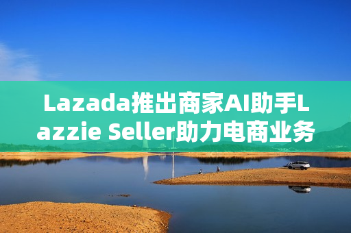 Lazada推出商家AI助手Lazzie Seller助力电商业务 Lazada推出商家AI助手Lazzie Seller助力电商业务