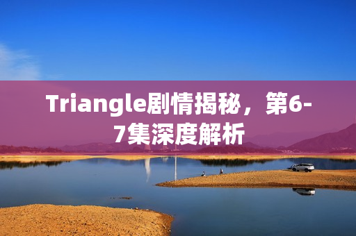 Triangle剧情揭秘，第6-7集深度解析
