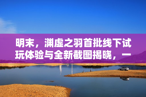 明末，渊虚之羽首批线下试玩体验与全新截图揭晓，一窥究竟！