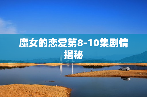 魔女的恋爱第8-10集剧情揭秘