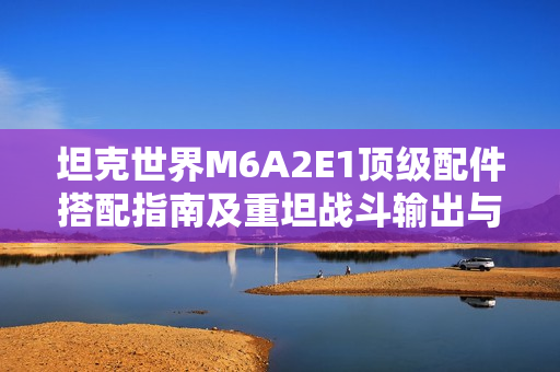 坦克世界M6A2E1顶级配件搭配指南及重坦战斗输出与生存策略解析 坦克世界M6A2E1顶级配件搭配指南及重坦战斗输出与生存策略解析