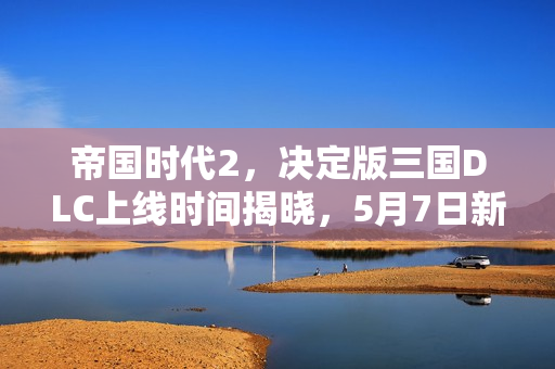 帝国时代2，决定版三国DLC上线时间揭晓，5月7日新篇章开启