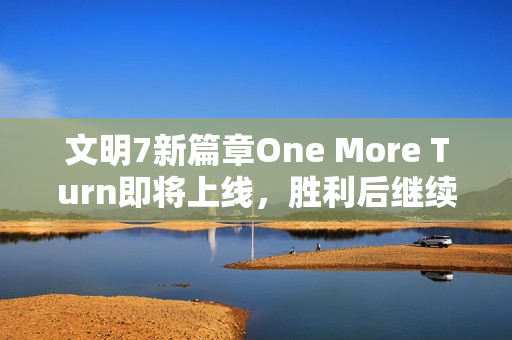 文明7新篇章One More Turn即将上线，胜利后继续探险的乐趣