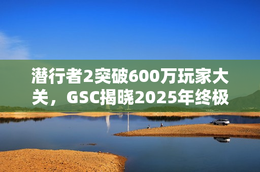 潜行者2突破600万玩家大关，GSC揭晓2025年终极更新蓝图