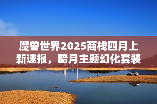 魔兽世界2025商栈四月上新速报，暗月主题幻化套装抢先预览