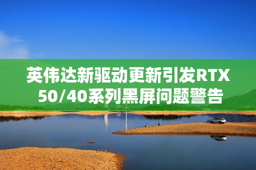 英伟达新驱动更新引发RTX 50/40系列黑屏问题警告