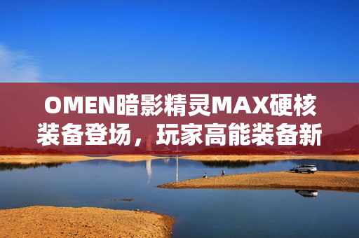 OMEN暗影精灵MAX硬核装备登场，玩家高能装备新选择