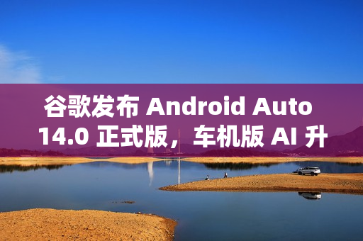 谷歌发布 Android Auto 14.0 正式版，车机版 AI 升级亮相