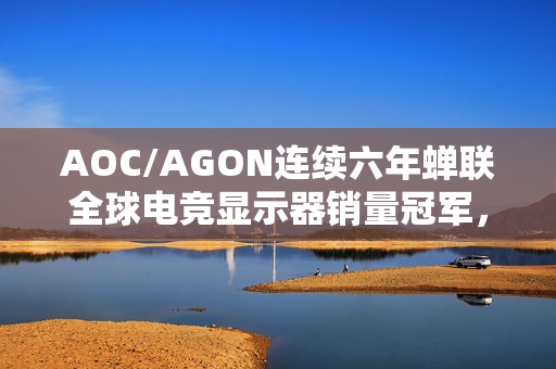 AOC/AGON连续六年蝉联全球电竞显示器销量冠军，全球霸榜的王者荣耀之路
