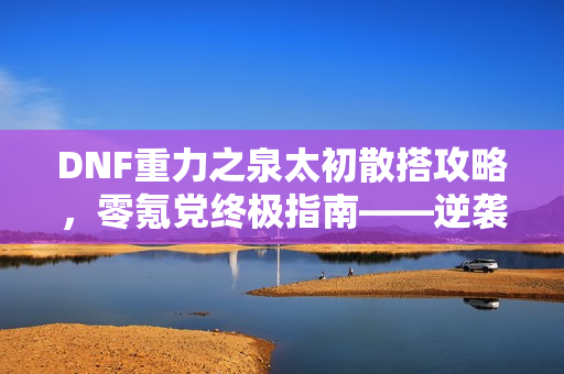 DNF重力之泉太初散搭攻略，零氪党终极指南——逆袭重力之泉