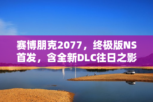 赛博朋克2077，终极版NS首发，含全新DLC往日之影重磅来袭！