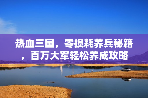 热血三国，零损耗养兵秘籍，百万大军轻松养成攻略