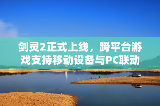 剑灵2正式上线，跨平台游戏支持移动设备与PC联动