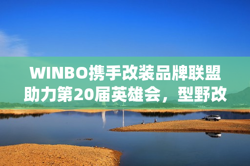 WINBO携手改装品牌联盟助力第20届英雄会，型野改装方案圈粉越野玩家(xpower改装)