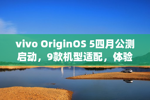 vivo OriginOS 5四月公测启动，9款机型适配，体验全新升级