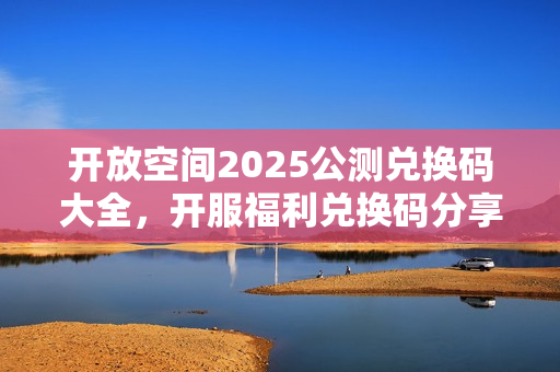 开放空间2025公测兑换码大全，开服福利兑换码分享