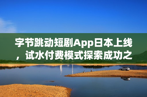 字节跳动短剧App日本上线，试水付费模式探索成功之路