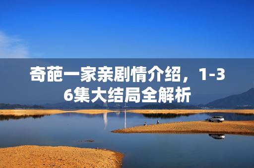 奇葩一家亲剧情介绍,1-36集大结局全解析 奇葩一家亲剧情介绍,1-36集大结局全解析