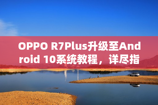 OPPO R7Plus升级至Android 10系统教程，详尽指南