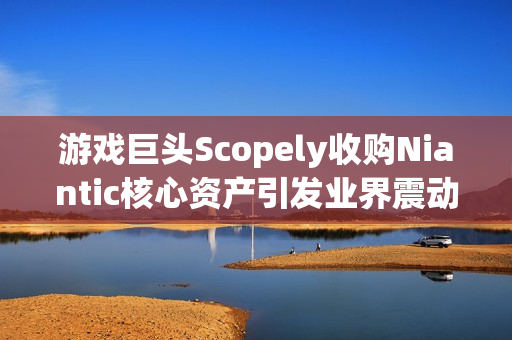 游戏巨头Scopely收购Niantic核心资产引发业界震动，交易金额达35亿美元