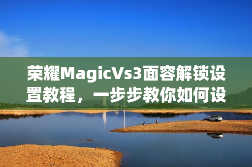 荣耀MagicVs3面容解锁设置教程，一步步教你如何设置面容解锁功能