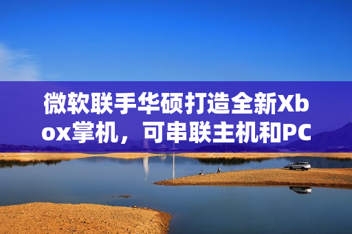 微软联手华硕打造全新Xbox掌机，可串联主机和PC，引领游戏新时代！