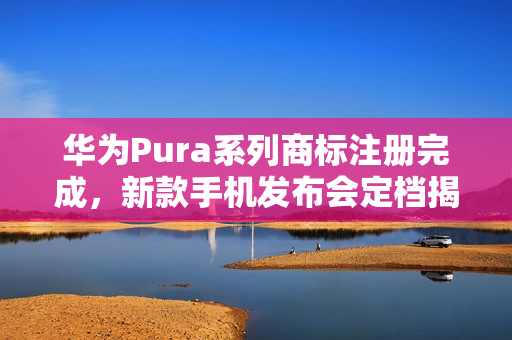 华为Pura系列商标注册完成，新款手机发布会定档揭晓