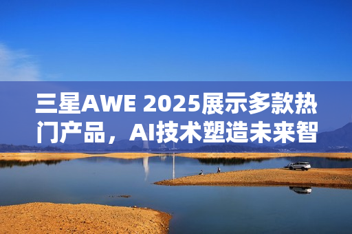 三星AWE 2025展示多款热门产品,AI技术塑造未来智能生活 三星AWE 2025展示多款热门产品,AI技术塑造未来智能生活
