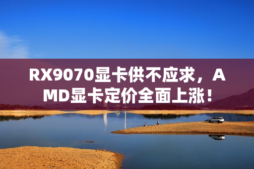 RX9070显卡供不应求，AMD显卡定价全面上涨！
