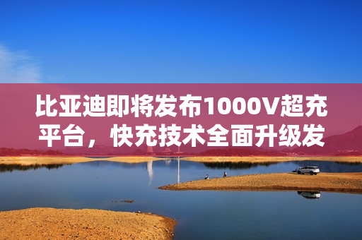 比亚迪即将发布1000V超充平台，快充技术全面升级发布