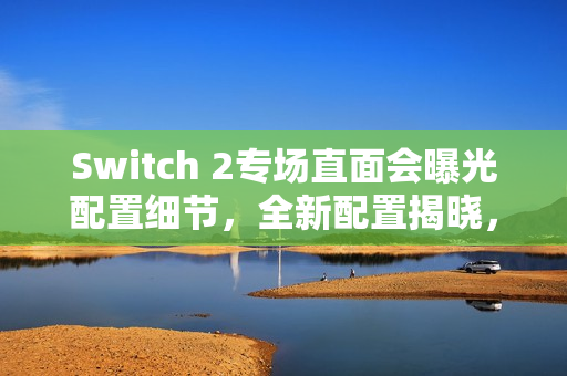 Switch 2专场直面会曝光配置细节，全新配置揭晓，4月2日发布