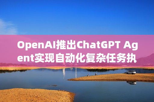 OpenAI推出ChatGPT Agent实现自动化复杂任务执行